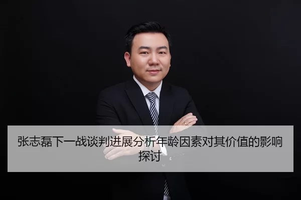 张志磊下一战谈判进展分析年龄因素对其价值的影响探讨
