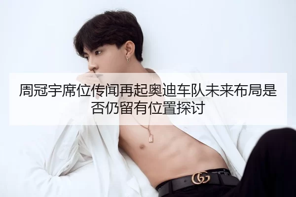 周冠宇席位传闻再起奥迪车队未来布局是否仍留有位置探讨