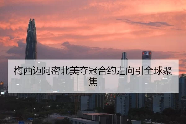 梅西迈阿密北美夺冠合约走向引全球聚焦