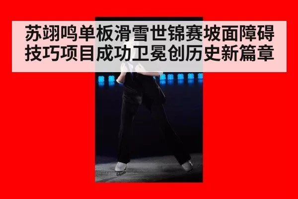 苏翊鸣单板滑雪世锦赛坡面障碍技巧项目成功卫冕创历史新篇章