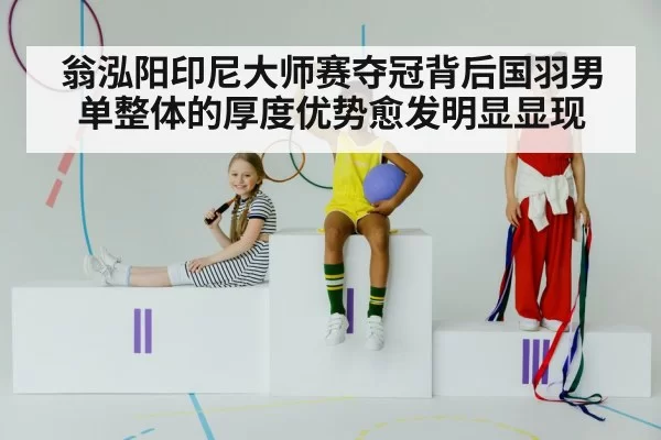 翁泓阳印尼大师赛夺冠背后国羽男单整体的厚度优势愈发明显显现